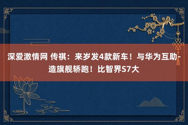 深爱激情网 传祺：来岁发4款新车！与华为互助-造旗舰轿跑！比智界S7大