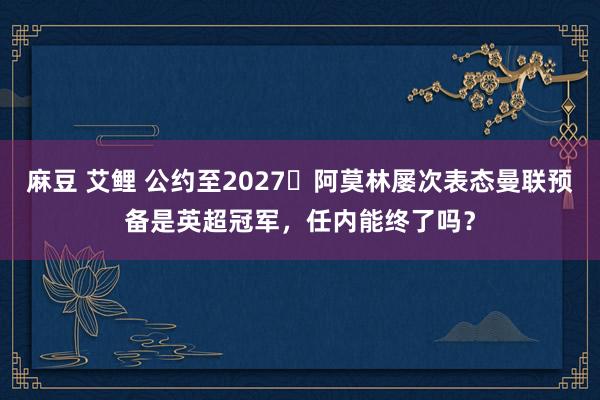 麻豆 艾鲤 公约至2027⏳阿莫林屡次表态曼联预备是英超冠军，任内能终了吗？