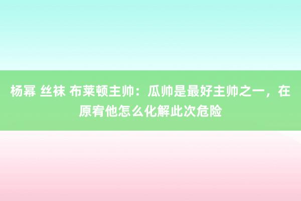 杨幂 丝袜 布莱顿主帅：瓜帅是最好主帅之一，在原宥他怎么化解此次危险