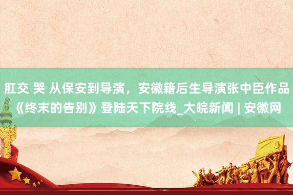 肛交 哭 从保安到导演，安徽籍后生导演张中臣作品《终末的告别》登陆天下院线_大皖新闻 | 安徽网