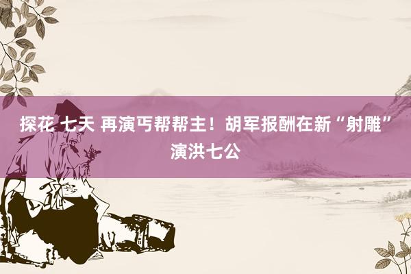 探花 七天 再演丐帮帮主！胡军报酬在新“射雕”演洪七公