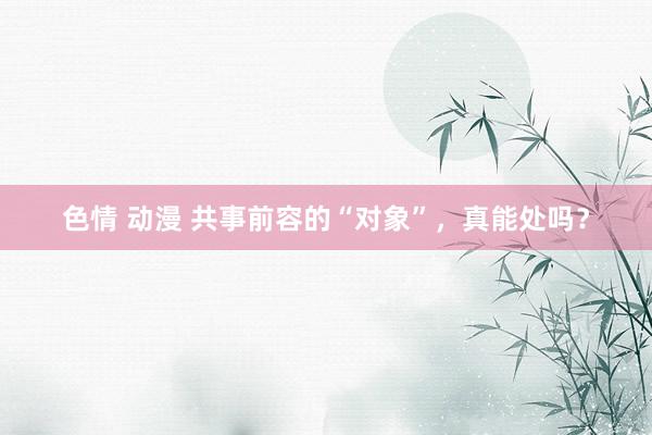 色情 动漫 共事前容的“对象”，真能处吗？