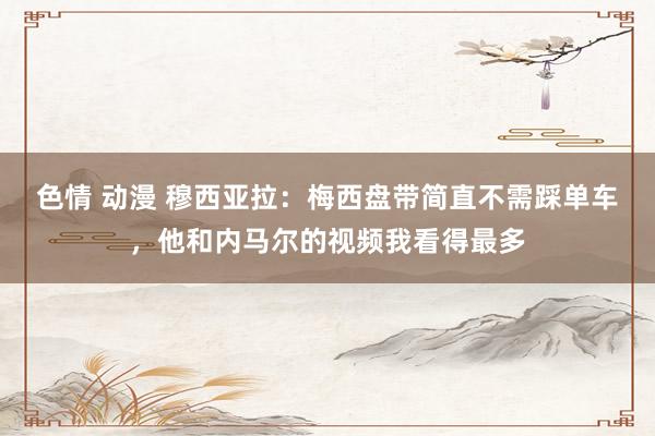 色情 动漫 穆西亚拉：梅西盘带简直不需踩单车，他和内马尔的视频我看得最多