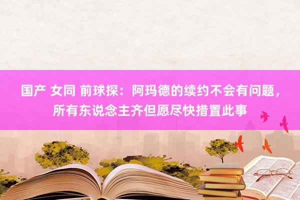 国产 女同 前球探：阿玛德的续约不会有问题，所有东说念主齐但愿尽快措置此事