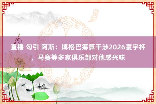 直播 勾引 阿斯：博格巴筹算干涉2026寰宇杯，马赛等多家俱乐部对他感兴味