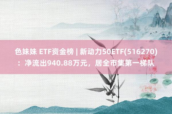 色妹妹 ETF资金榜 | 新动力50ETF(516270)：净流出940.88万元，居全市集第一梯队