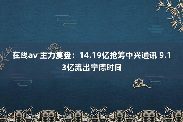 在线av 主力复盘：14.19亿抢筹中兴通讯 9.13亿流出宁德时间