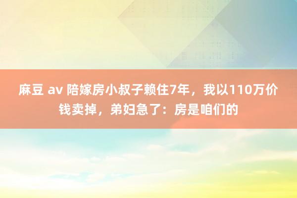 麻豆 av 陪嫁房小叔子赖住7年，我以110万价钱卖掉，弟妇急了：房是咱们的