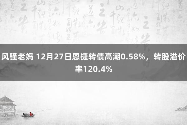 风骚老妈 12月27日恩捷转债高潮0.58%，转股溢价率120.4%