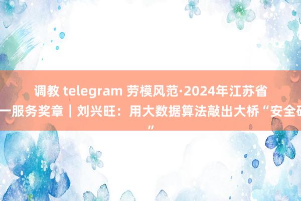 调教 telegram 劳模风范·2024年江苏省五一服务奖章｜刘兴旺：用大数据算法敲出大桥“安全码”
