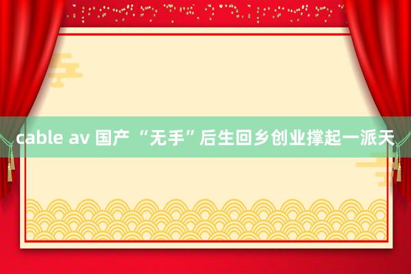 cable av 国产 “无手”后生回乡创业撑起一派天