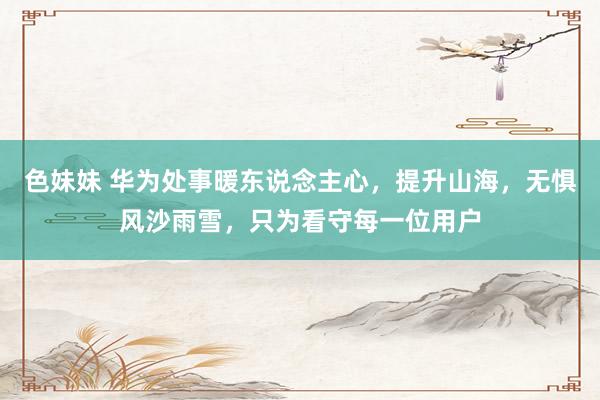 色妹妹 华为处事暖东说念主心，提升山海，无惧风沙雨雪，只为看守每一位用户