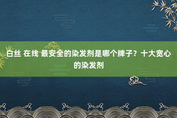 白丝 在线 最安全的染发剂是哪个牌子？十大宽心的染发剂