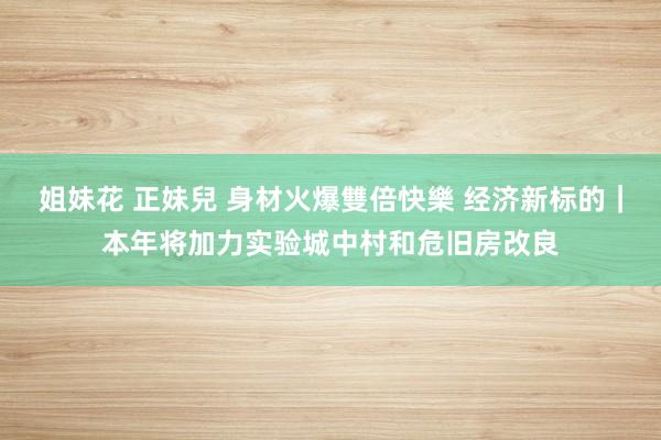 姐妹花 正妹兒 身材火爆雙倍快樂 经济新标的｜本年将加力实验城中村和危旧房改良