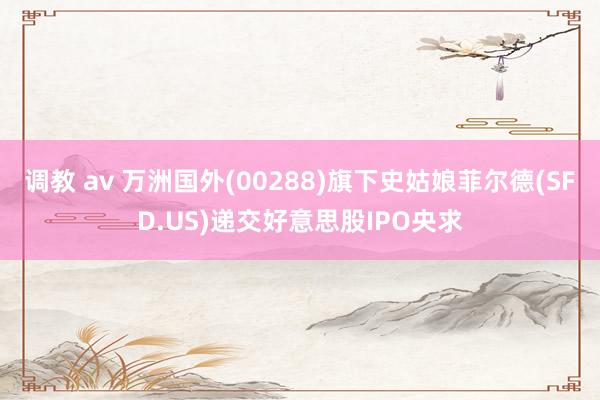 调教 av 万洲国外(00288)旗下史姑娘菲尔德(SFD.US)递交好意思股IPO央求