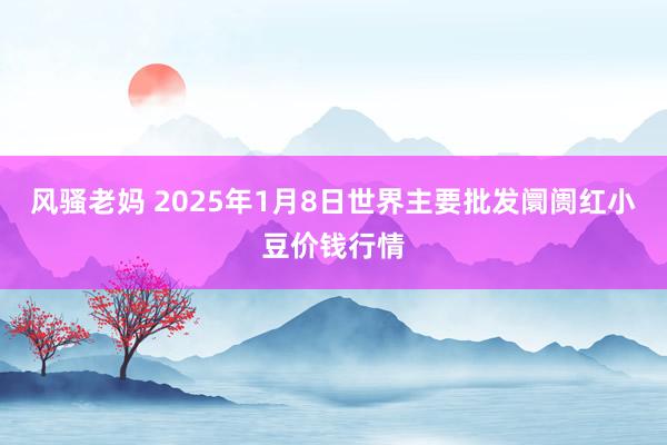 风骚老妈 2025年1月8日世界主要批发阛阓红小豆价钱行情