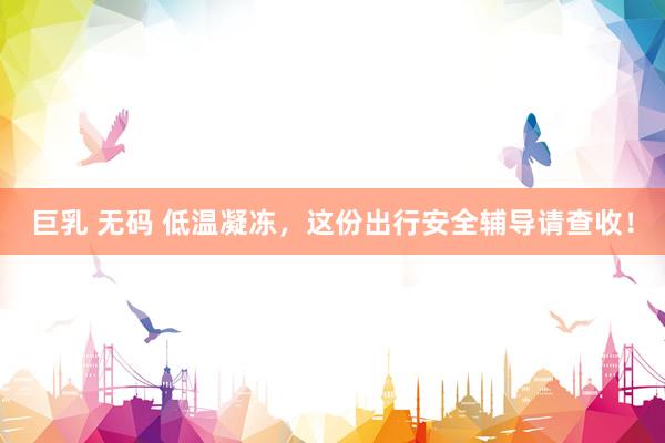 巨乳 无码 低温凝冻，这份出行安全辅导请查收！