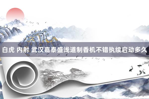 白虎 内射 武汉嘉泰盛浅道制香机不错执续启动多久