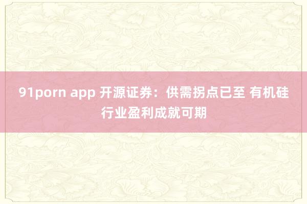 91porn app 开源证券：供需拐点已至 有机硅行业盈利成就可期