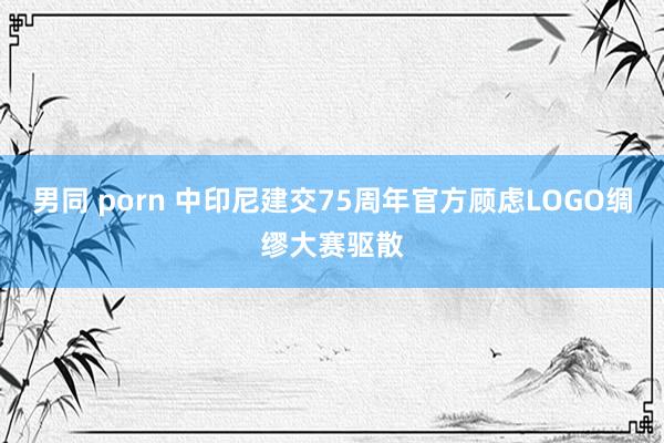 男同 porn 中印尼建交75周年官方顾虑LOGO绸缪大赛驱散