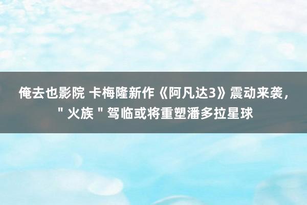 俺去也影院 卡梅隆新作《阿凡达3》震动来袭，＂火族＂驾临或将重塑潘多拉星球