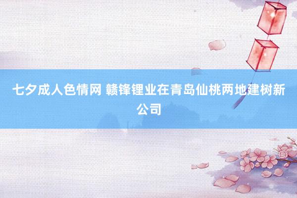 七夕成人色情网 赣锋锂业在青岛仙桃两地建树新公司