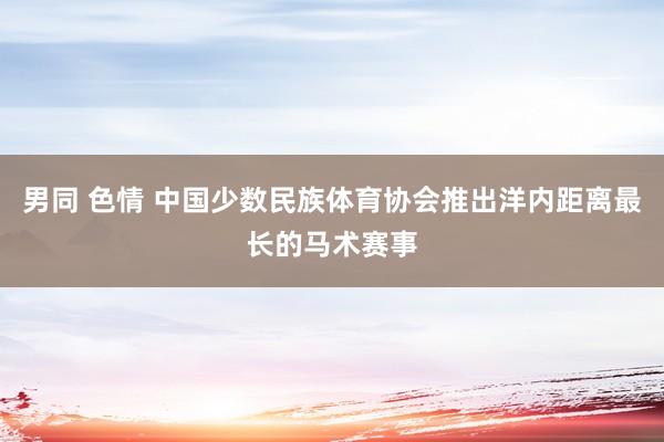 男同 色情 中国少数民族体育协会推出洋内距离最长的马术赛事