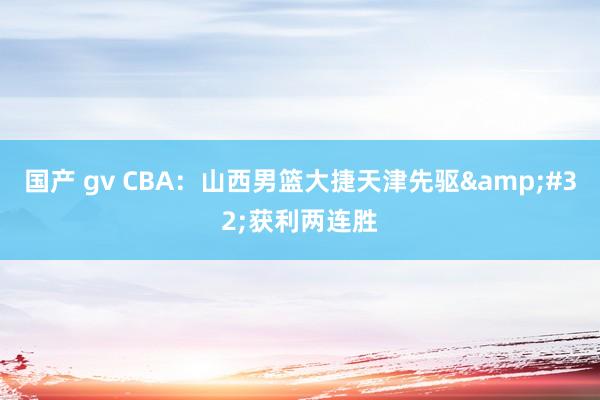国产 gv CBA：山西男篮大捷天津先驱&#32;获利两连胜