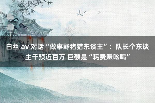 白丝 av 对话“做事野猪猎东谈主”：队长个东谈主干预近百万 巨额是“耗费赚吆喝”
