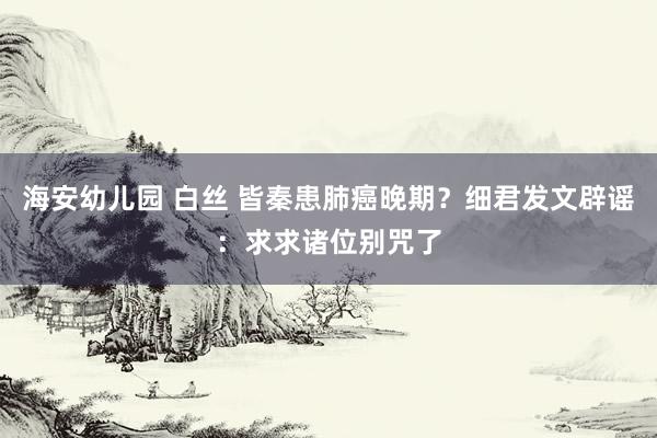海安幼儿园 白丝 皆秦患肺癌晚期？细君发文辟谣：求求诸位别咒了