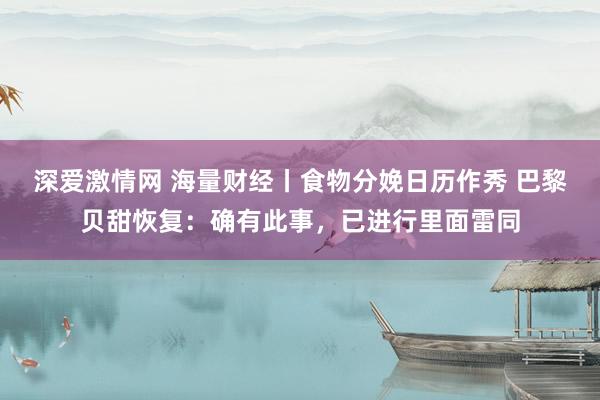 深爱激情网 海量财经丨食物分娩日历作秀 巴黎贝甜恢复：确有此事，已进行里面雷同