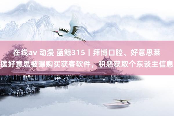 在线av 动漫 蓝鲸315｜拜博口腔、好意思莱医好意思被曝购买获客软件，积恶获取个东谈主信息