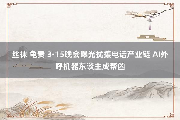 丝袜 龟责 3·15晚会曝光扰攘电话产业链 AI外呼机器东谈主成帮凶