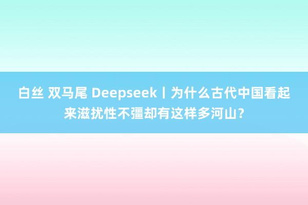 白丝 双马尾 Deepseek丨为什么古代中国看起来滋扰性不彊却有这样多河山？