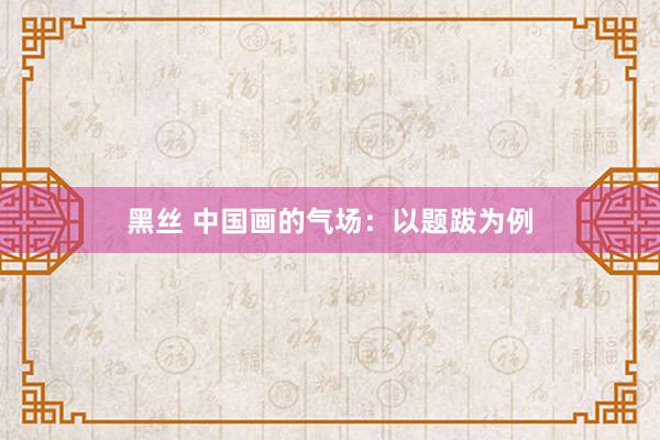 黑丝 中国画的气场：以题跋为例