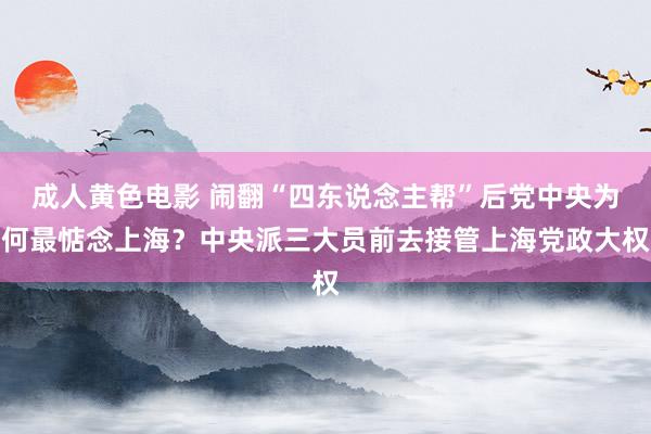成人黄色电影 闹翻“四东说念主帮”后党中央为何最惦念上海？中央派三大员前去接管上海党政大权