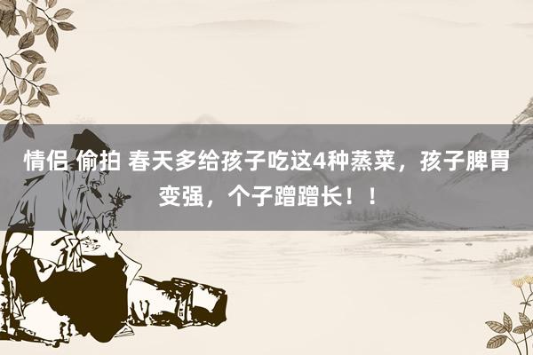 情侣 偷拍 春天多给孩子吃这4种蒸菜，孩子脾胃变强，个子蹭蹭长！！