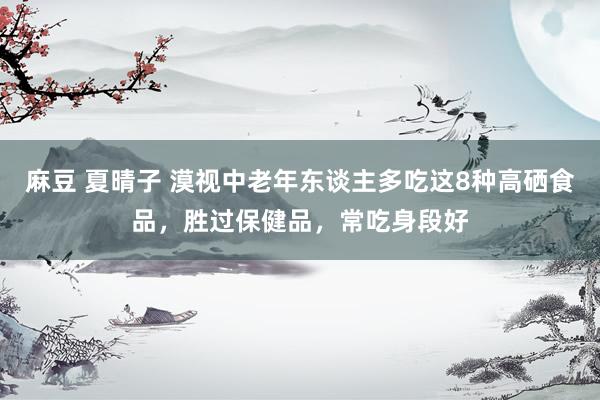 麻豆 夏晴子 漠视中老年东谈主多吃这8种高硒食品，胜过保健品，常吃身段好