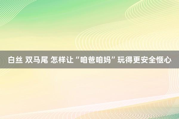 白丝 双马尾 怎样让“咱爸咱妈”玩得更安全惬心