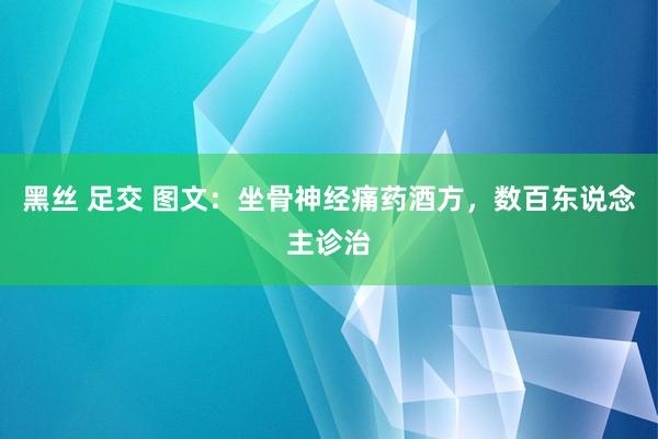 黑丝 足交 图文：坐骨神经痛药酒方，数百东说念主诊治