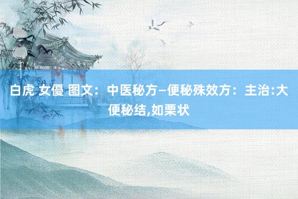 白虎 女優 图文：中医秘方—便秘殊效方：主治:大便秘结，如栗状