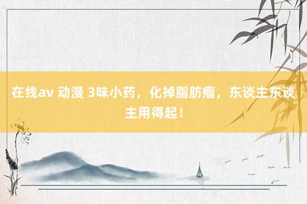 在线av 动漫 3味小药，化掉脂肪瘤，东谈主东谈主用得起！