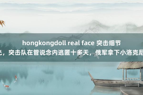 hongkongdoll real face 突击细节曝光，突击队在管说念内逃匿十多天，俄军拿下小洛克尼亚！