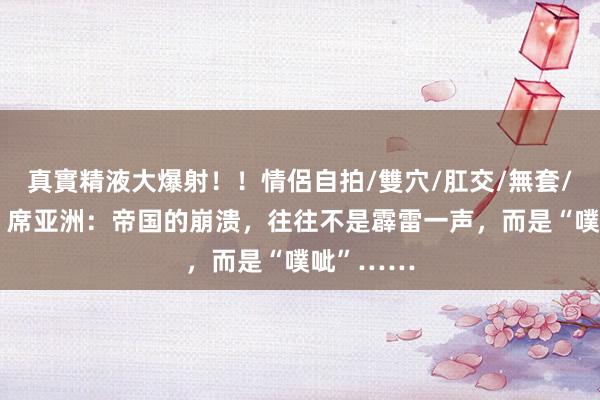 真實精液大爆射！！情侶自拍/雙穴/肛交/無套/大量噴精 席亚洲：帝国的崩溃，往往不是霹雷一声，而是“噗呲”……