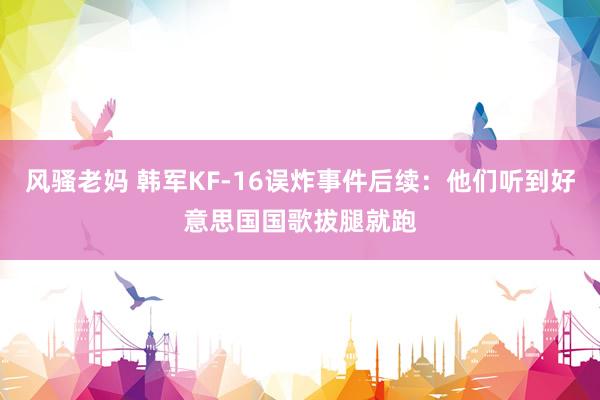 风骚老妈 韩军KF-16误炸事件后续：他们听到好意思国国歌拔腿就跑
