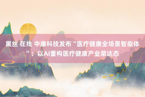 黑丝 在线 中康科技发布“医疗健康全场景智能体”：以AI重构医疗健康产业荣达态