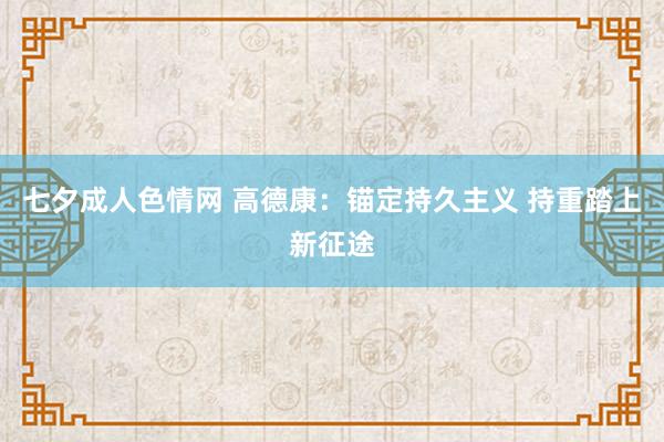 七夕成人色情网 高德康：锚定持久主义 持重踏上新征途