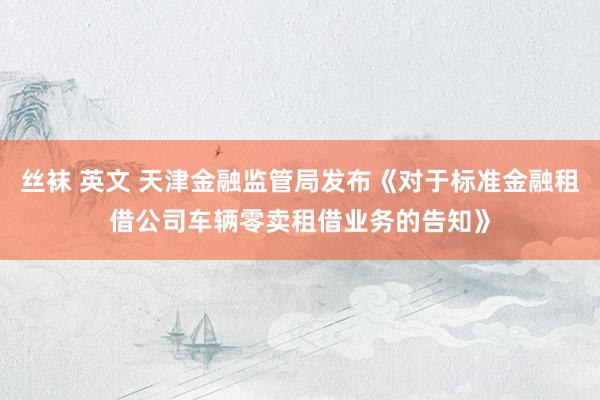 丝袜 英文 天津金融监管局发布《对于标准金融租借公司车辆零卖租借业务的告知》