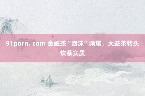91porn. com 金融茶“泡沫”频爆，大益茶转头饮茶实质