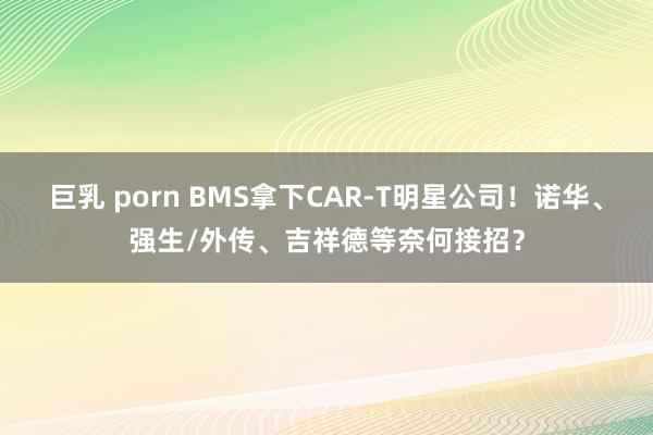 巨乳 porn BMS拿下CAR-T明星公司！诺华、强生/外传、吉祥德等奈何接招？